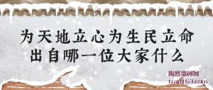 为天地立(li)心(xin)为生民立(li)命(ming)出(chu)自哪一位大家什(shi)么